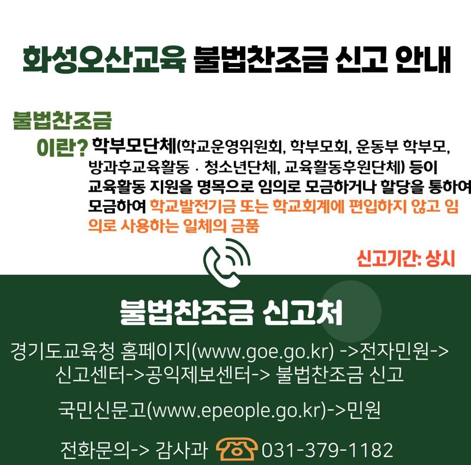 화성오산교육 불법찬조금 신고 안내. 불법찬조금 이란? 학부모단체(학교운영위원회, 학부모회, 운동부 학부모, 방과후교육활동, 청소년단체, 교육활동후원단체) 등이 교육활동 지원을 명목으로 임의로 모금하거나 할당을 통하여 모금하여 학교발전기금 또는 학교회계에 편입하지 않고 임의로 사용하는 일체의 금품. 신고기간: 상시. 불법찬조금 신고처. 경기도교육청 홈페이지(www.goe.go.kr) -> 전자민원-> 신고센터-> 공익제보센터화성오산교육 불법찬조금 신고 안내. 불법찬조금 이란? 학부모단체(학교운영위원회, 학부모회, 운동부 학부모, 방과후교육활동, 청소년단체, 교육활동후원단체) 등이 교육활동 지원을 명목으로 임의로 모금하거나 할당을 통하여 모금하여 학교발전기금 또는 학교회계에 편입하지 않고 임의로 사용하는 일체의 금품. 신고기간: 상시. 불법찬조금 신고처. 경기도교육청 홈페이지(www.goe.go.kr) -> 전자민원-> 신고센터-> 공익제보센터->불법찬조금 신고. 국민신문고(www.epeople.go.kr)->민원. 전화문의->감사과 031-379-1182
